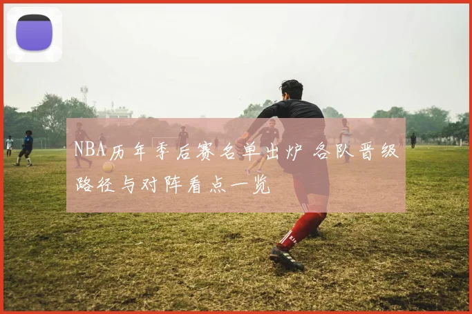 NBA历年季后赛名单出炉 各队晋级路径与对阵看点一览