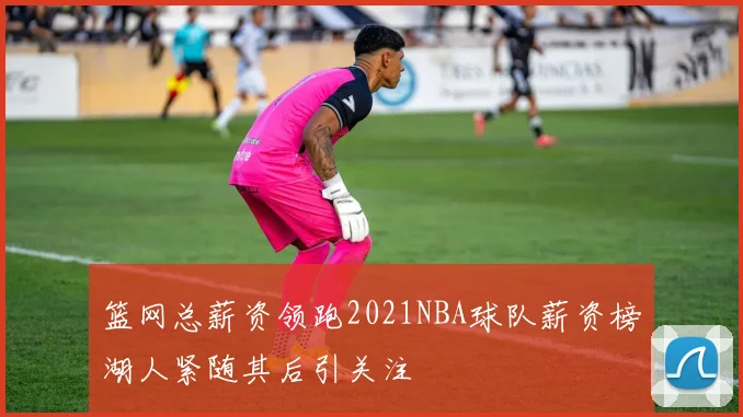 篮网总薪资领跑2021NBA球队薪资榜湖人紧随其后引关注