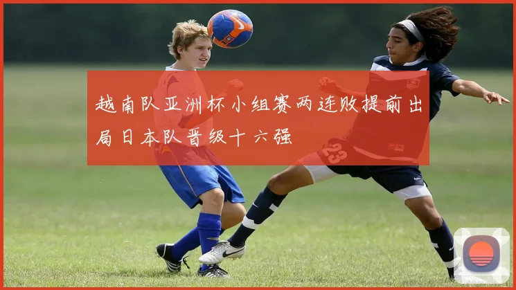 越南队亚洲杯小组赛两连败提前出局日本队晋级十六强