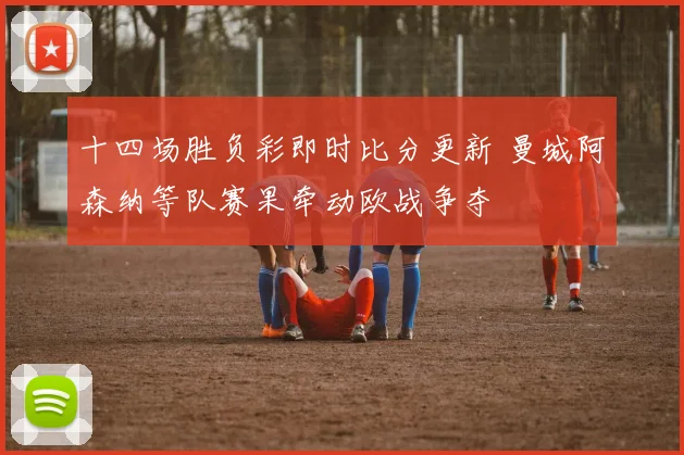 十四场胜负彩即时比分更新 曼城阿森纳等队赛果牵动欧战争夺