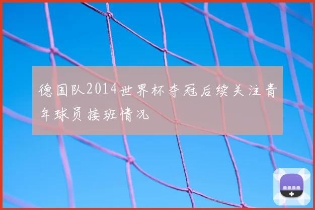 德国队2014世界杯夺冠后续关注青年球员接班情况