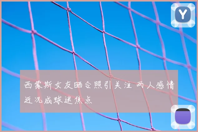 西蒙斯女友晒合照引关注 两人感情近况成球迷焦点