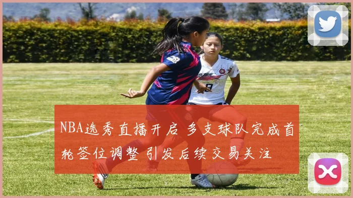 NBA选秀直播开启 多支球队完成首轮签位调整 引发后续交易关注