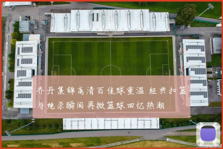 乔丹集锦高清百佳球重温 经典扣篮与绝杀瞬间再掀篮球回忆热潮