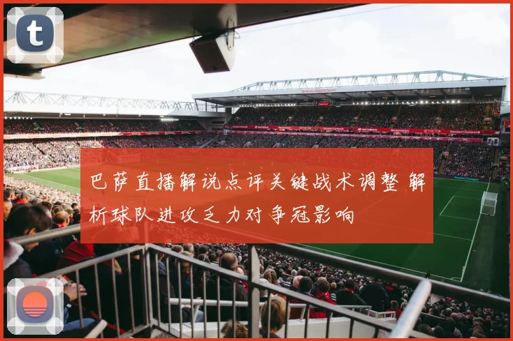 巴萨直播解说点评关键战术调整 解析球队进攻乏力对争冠影响