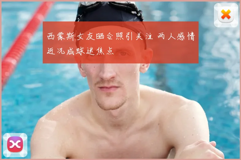 西蒙斯女友晒合照引关注 两人感情近况成球迷焦点