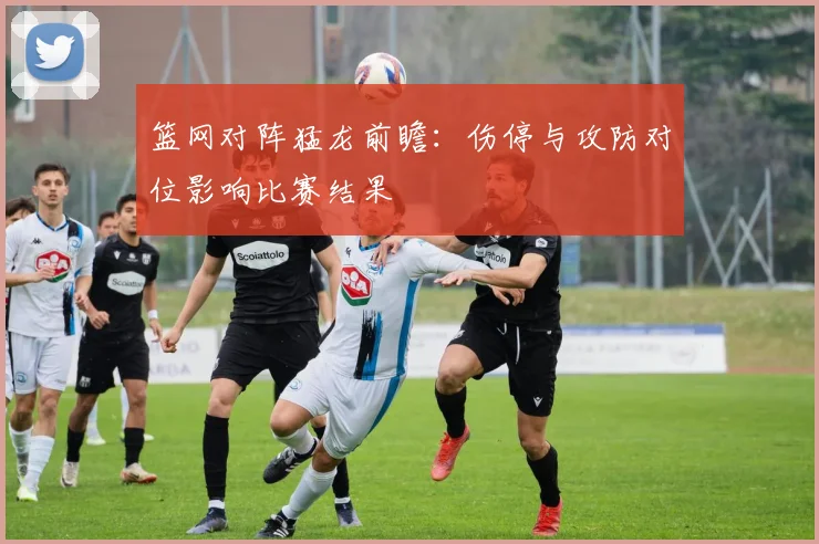 篮网对阵猛龙前瞻：伤停与攻防对位影响比赛结果