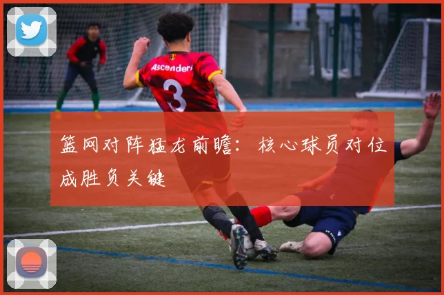 篮网对阵猛龙前瞻：核心球员对位成胜负关键