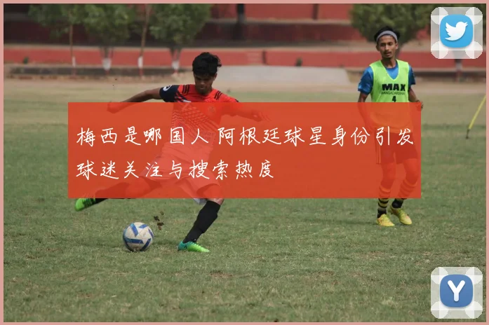 梅西是哪国人 阿根廷球星身份引发球迷关注与搜索热度