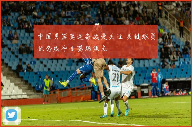 中国男篮奥运备战受关注 关键球员状态成冲击赛场焦点