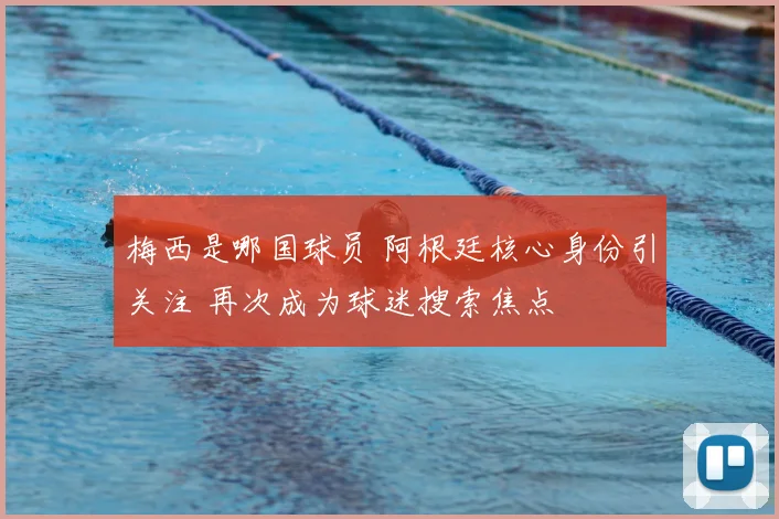 梅西是哪国球员 阿根廷核心身份引关注 再次成为球迷搜索焦点
