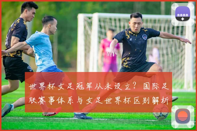世界杯女足冠军从未设立?国际足联赛事体系与女足世界杯区别解析
