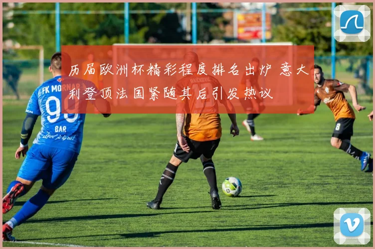历届欧洲杯精彩程度排名出炉 意大利登顶法国紧随其后引发热议