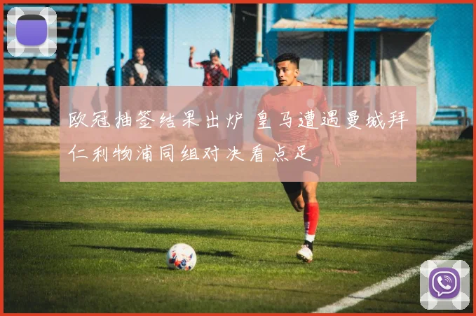 欧冠抽签结果出炉 皇马遭遇曼城拜仁利物浦同组对决看点足