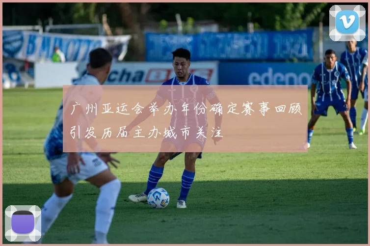 广州亚运会举办年份确定赛事回顾引发历届主办城市关注