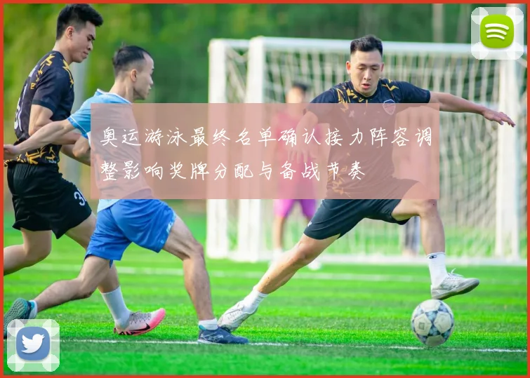 奥运游泳最终名单确认接力阵容调整影响奖牌分配与备战节奏