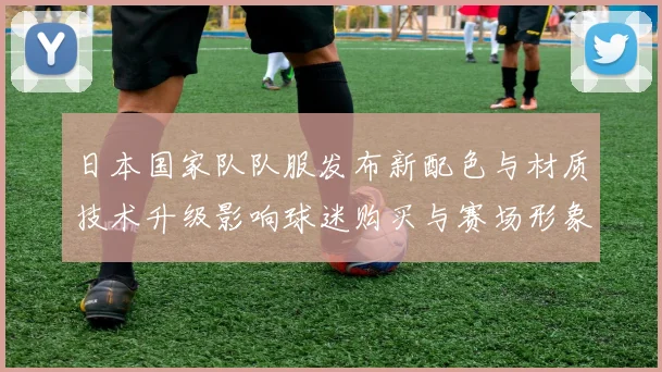 日本国家队队服发布新配色与材质技术升级影响球迷购买与赛场形象
