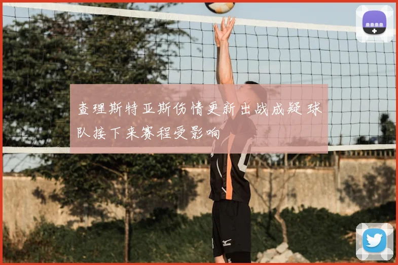 查理斯特亚斯伤情更新出战成疑 球队接下来赛程受影响