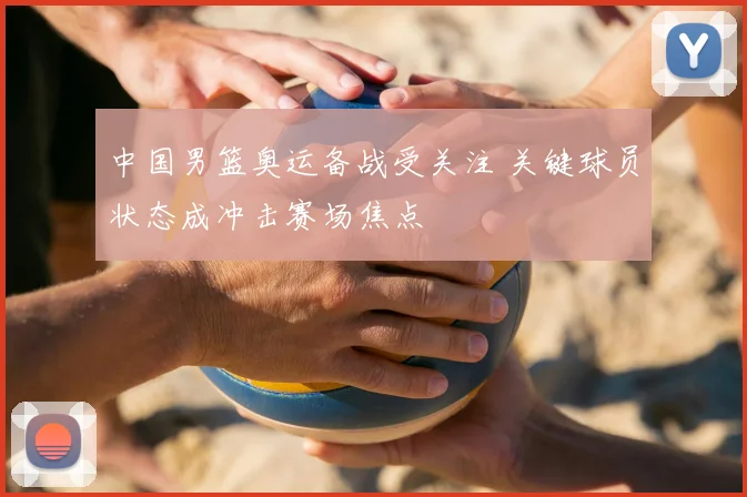 中国男篮奥运备战受关注 关键球员状态成冲击赛场焦点