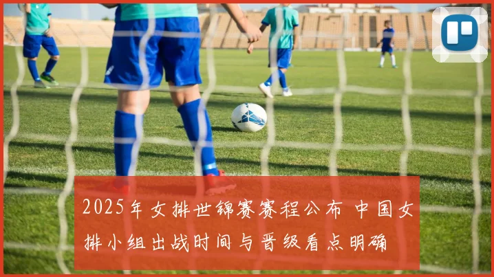 2025年女排世锦赛赛程公布 中国女排小组出战时间与晋级看点明确
