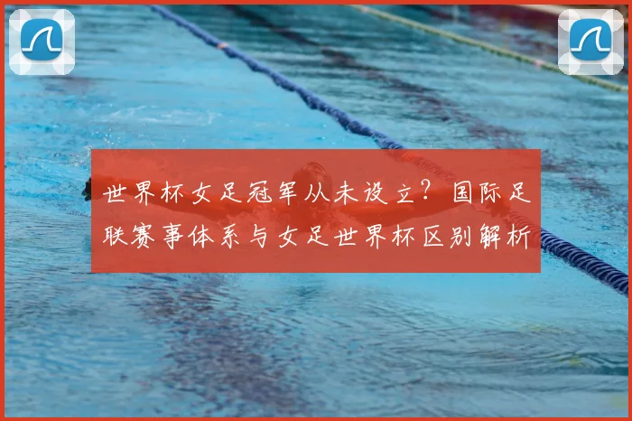 世界杯女足冠军从未设立？国际足联赛事体系与女足世界杯区别解析