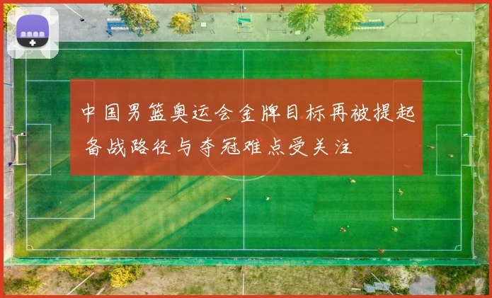 中国男篮奥运会金牌目标再被提起 备战路径与夺冠难点受关注