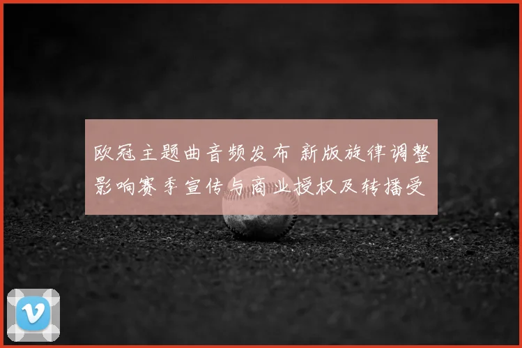 欧冠主题曲音频发布 新版旋律调整影响赛季宣传与商业授权及转播受众反响