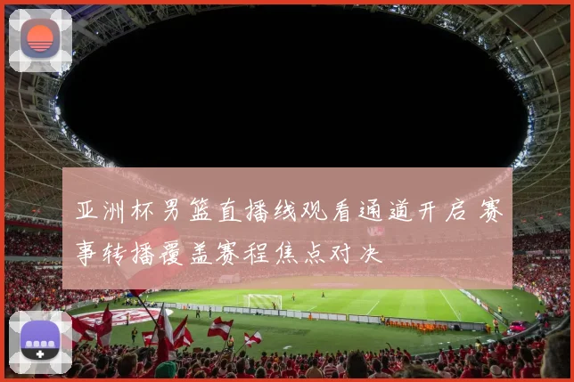 亚洲杯男篮直播线观看通道开启 赛事转播覆盖赛程焦点对决