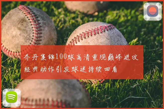 乔丹集锦100球高清重现巅峰进攻 经典动作引发球迷持续回看
