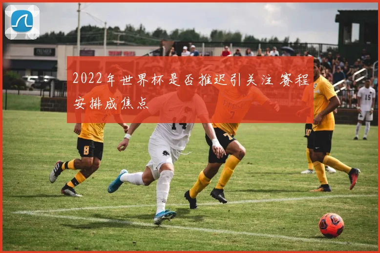2022年世界杯是否推迟引关注 赛程安排成焦点