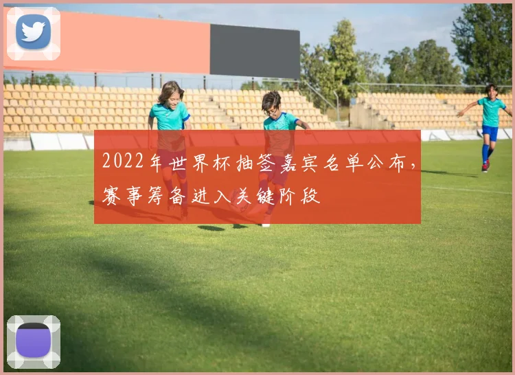 2022年世界杯抽签嘉宾名单公布，赛事筹备进入关键阶段