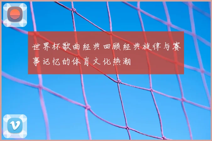 世界杯歌曲经典回顾经典旋律与赛事记忆的体育文化热潮