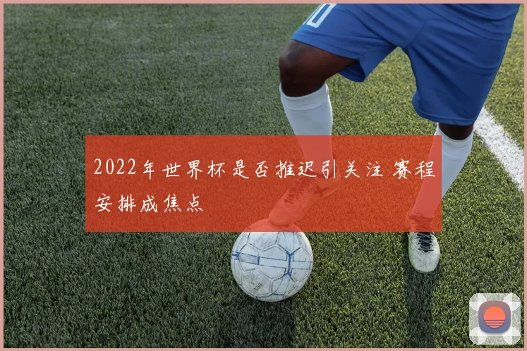 2022年世界杯是否推迟引关注 赛程安排成焦点