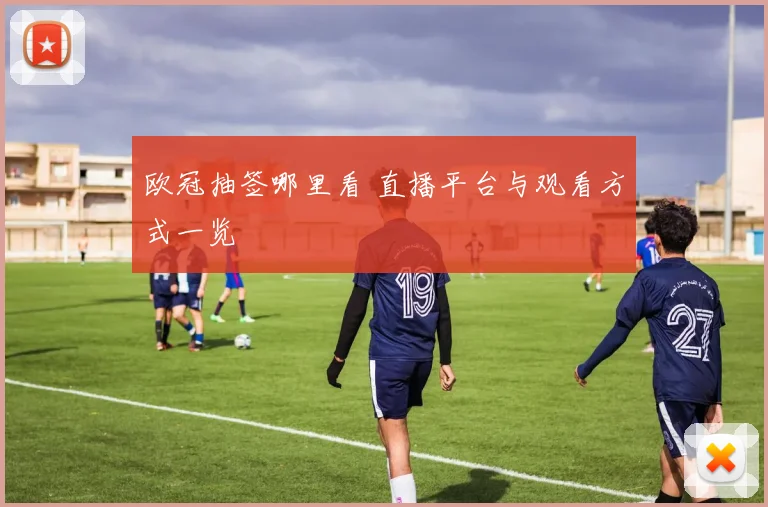 欧冠抽签哪里看 直播平台与观看方式一览